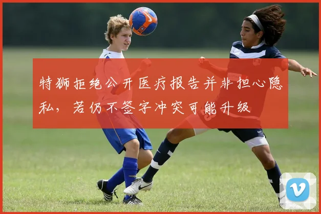 特狮拒绝公开医疗报告并非担心隐私，若仍不签字冲突可能升级