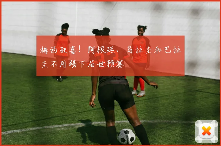 梅西狂喜！阿根廷、乌拉圭和巴拉圭不用踢下届世预赛