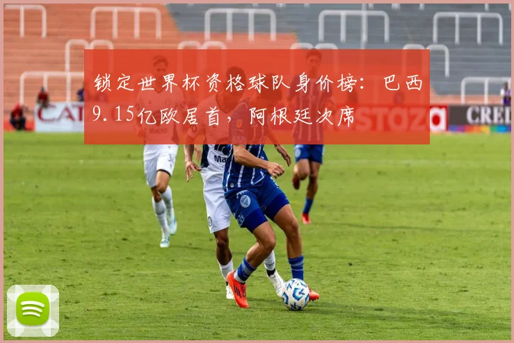 锁定世界杯资格球队身价榜：巴西9.15亿欧居首，阿根廷次席